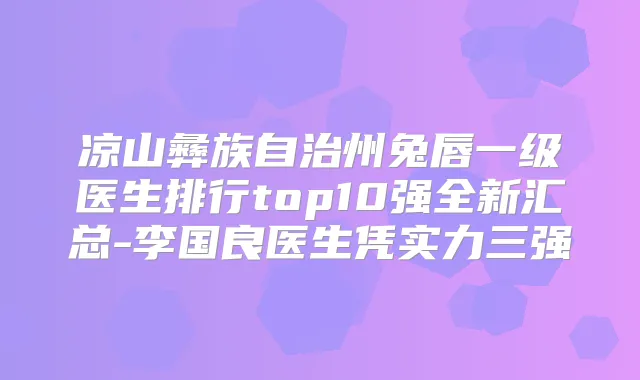 凉山彝族自治州兔唇一级医生排行top10强全新汇总-李国良医生凭实力三强