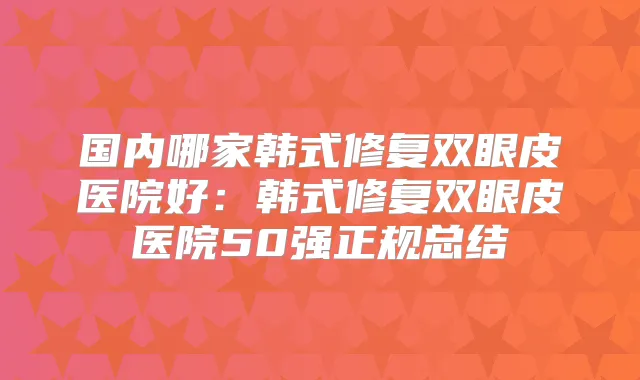 国内哪家韩式修复双眼皮医院好：韩式修复双眼皮医院50强正规总结