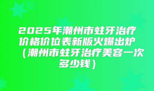 2025年潮州市蛀牙价格价位表新版火爆出炉（潮州市蛀牙美容一次多少钱）