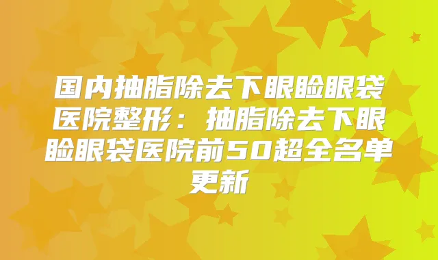 国内抽脂除去下眼睑眼袋医院整形:抽脂除去下眼睑眼袋医院前50超全名单更新