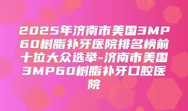 2025年济南市美国3MP60树脂补牙医院排名榜前十位大众选举-济南市美国3MP60树脂补牙口腔医院