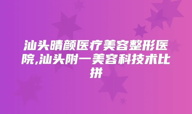 汕头晴颜医疗美容整形医院,汕头附一美容科技术比拼