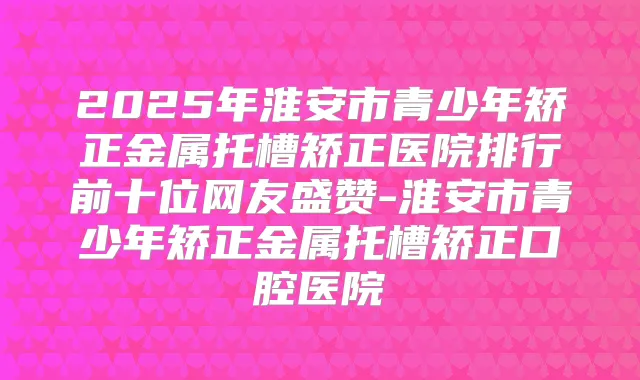 2025年淮安市青少年矫正金属托槽矫正医院排行前十位网友盛赞-淮安市青少年矫正金属托槽矫正口腔医院