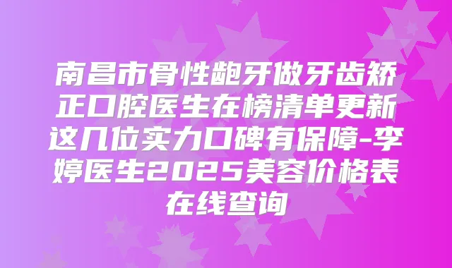 南昌市骨性龅牙做牙齿矫正口腔医生在榜清单更新这几位实力口碑有保障-李婷医生2025美容价格表在线查询