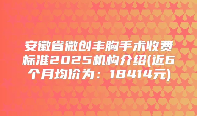 安徽省微创丰胸手术收费标准2025机构介绍(近6个月均价为：18414元)