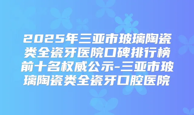 2025年三亚市玻璃陶瓷类全瓷牙医院口碑排行榜前十名公示-三亚市玻璃陶瓷类全瓷牙口腔医院