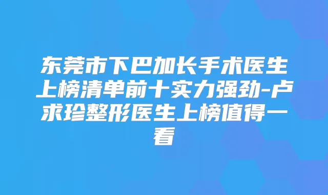 东莞市下巴加长手术医生上榜清单前十实力强劲-卢求珍整形医生上榜值得一看