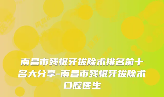 南昌市残根牙拔除术排名前十名大分享-南昌市残根牙拔除术口腔医生