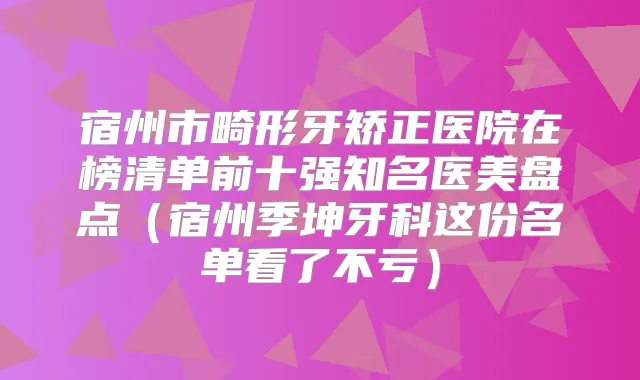 宿州市畸形牙矫正医院在榜清单前十强知名医美盘点（宿州季坤牙科这份名单看了不亏）