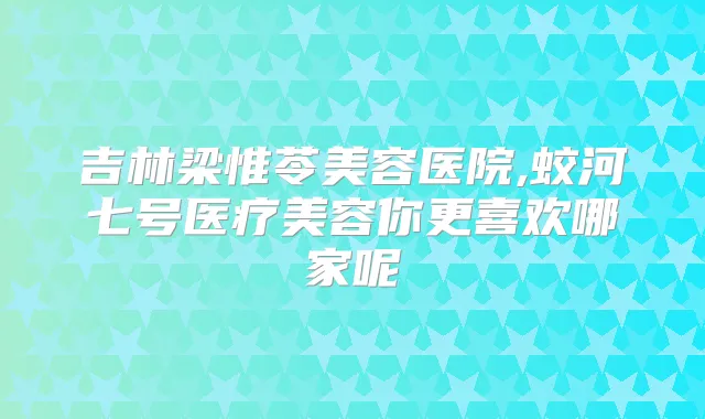 吉林梁惟苓美容医院,蛟河七号医疗美容你更喜欢哪家呢