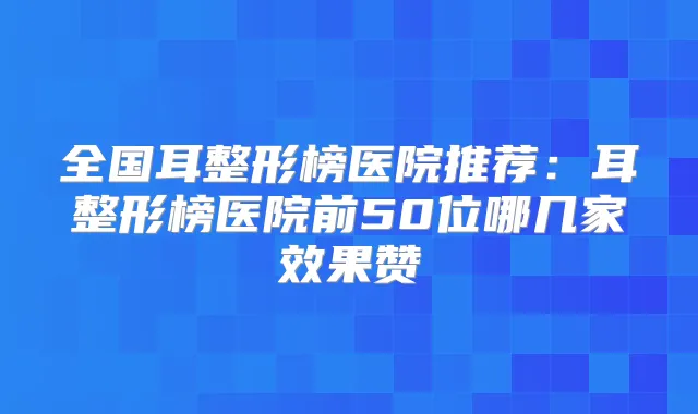 全国耳整形榜医院推荐:耳整形榜医院前50位哪几家效果赞