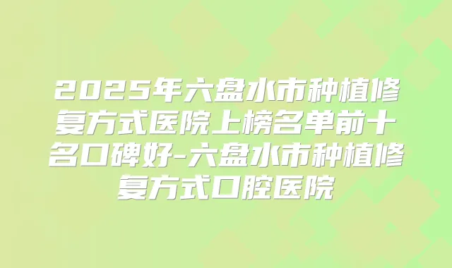 2025年六盘水市种植修复方式医院上榜名单前十名口碑好-六盘水市种植修复方式口腔医院
