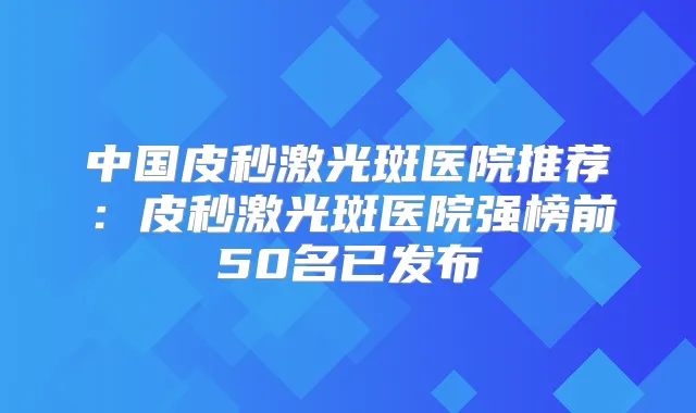 中国皮秒激光斑医院推荐：皮秒激光斑医院强榜前50名已发布
