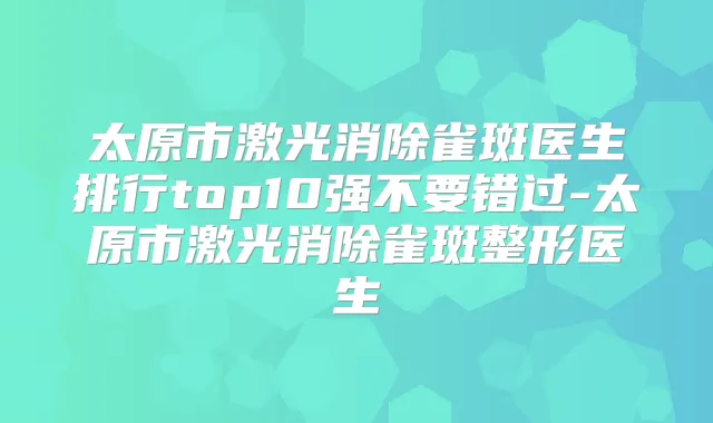 太原市激光消除雀斑医生排行top10强不要错过-太原市激光消除雀斑整形医生