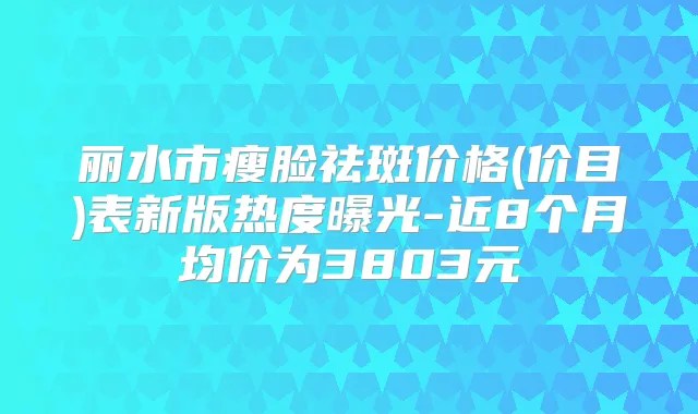 丽水市瘦脸祛斑价格(价目)表新版热度曝光-近8个月均价为3803元