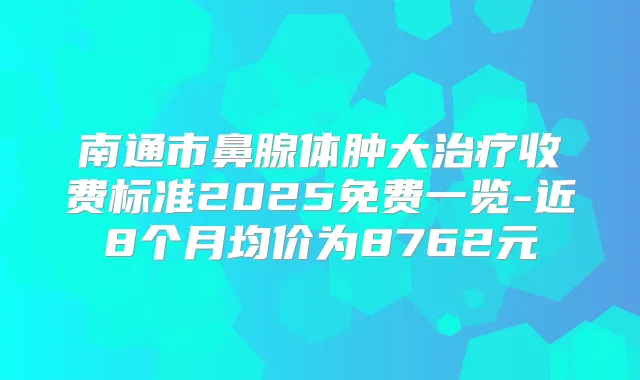 南通市鼻腺体肿大收费标准2025免费一览-近8个月均价为8762元