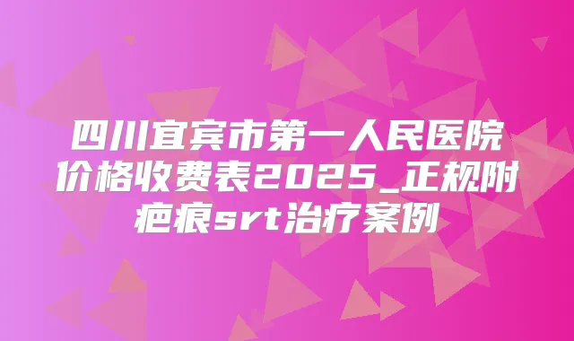 四川宜宾市第一人民医院价格收费表2025_正规附疤痕srt案例