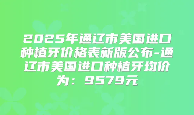 2025年通辽市美国进口种植牙价格表新版公布-通辽市美国进口种植牙均价为:9579元