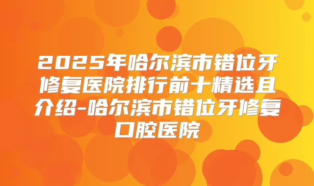 2025年哈尔滨市错位牙修复医院排行前十精选且介绍-哈尔滨市错位牙修复口腔医院