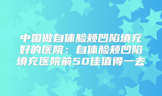 中国做自体脸颊凹陷填充好的医院:自体脸颊凹陷填充医院前50佳值得一去