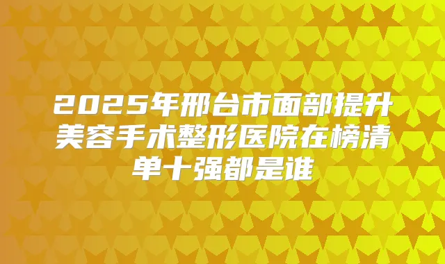 2025年邢台市面部提升美容手术整形医院在榜清单十强都是谁