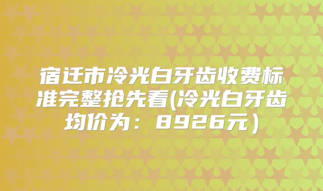 宿迁市冷光白牙齿收费标准完整抢先看(冷光白牙齿均价为:8926元)