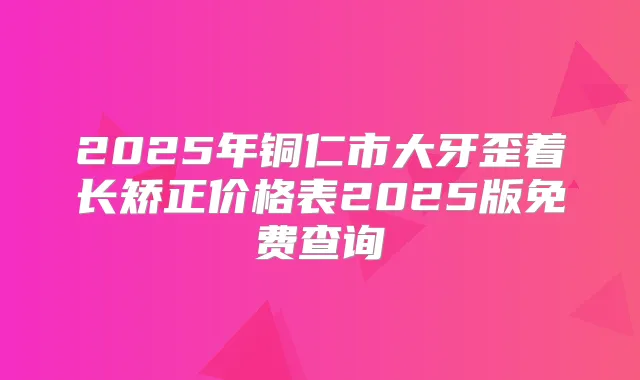 2025年铜仁市大牙歪着长矫正价格表2025版免费查询