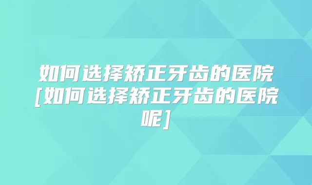 如何选择矫正牙齿的医院[如何选择矫正牙齿的医院呢]