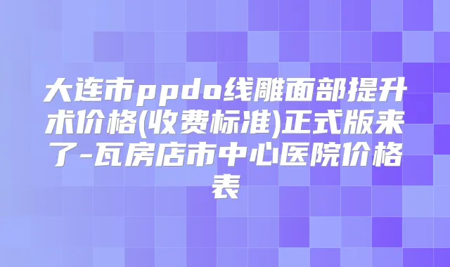 大连市ppdo线雕面部提升术价格(收费标准)正式版来了-瓦房店市中心医院价格表