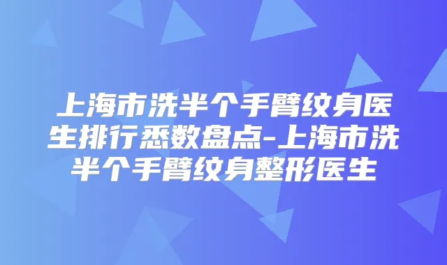上海市洗半个手臂纹身医生排行悉数盘点-上海市洗半个手臂纹身整形医生