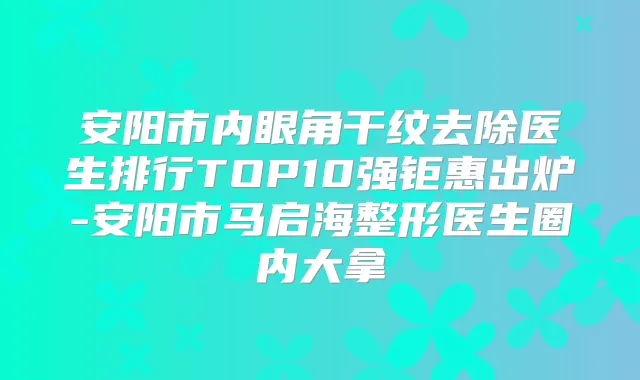 安阳市内眼角干纹去除医生排行TOP10强钜惠出炉-安阳市马启海整形医生圈内大拿