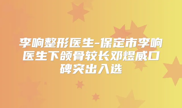 李响整形医生-保定市李响医生下颌骨较长邓煜威口碑突出入选