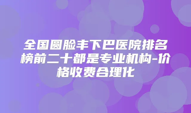 全国圆脸丰下巴医院排名榜前二十都是专业机构-价格收费合理化