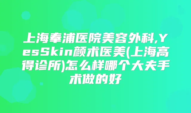 上海奉浦医院美容外科,YesSkin颜术医美(上海高得诊所)怎么样哪个大夫手术做的好