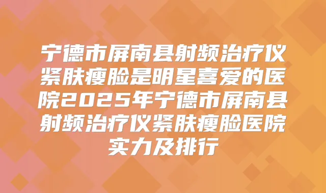 宁德市屏南县射频仪紧肤瘦脸是明星喜爱的医院2025年宁德市屏南县射频仪紧肤瘦脸医院实力及排行