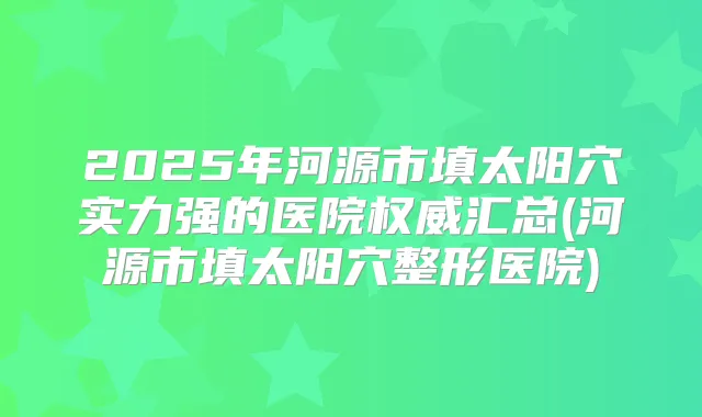 2025年河源市填太阳穴实力强的医院汇总(河源市填太阳穴整形医院)