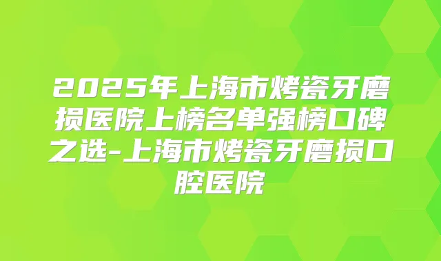 2025年上海市烤瓷牙磨损医院上榜名单强榜口碑之选-上海市烤瓷牙磨损口腔医院