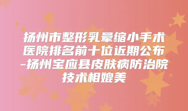 扬州市整形乳晕缩小手术医院排名前十位近期公布-扬州宝应县皮肤病防治院技术相媲美