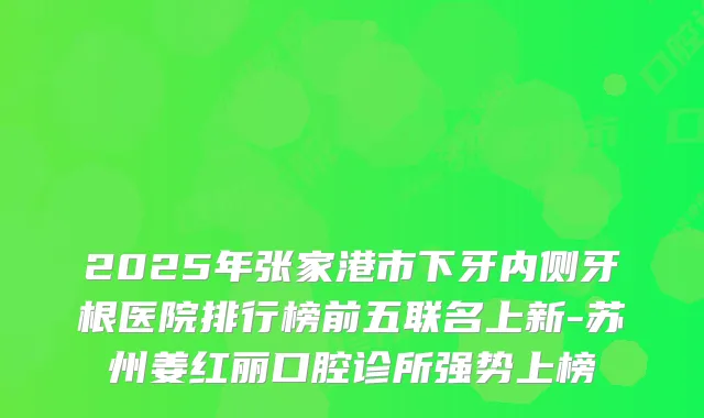 2025年张家港市下牙内侧牙根医院排行榜前五联名上新-苏州姜红丽口腔诊所强势上榜