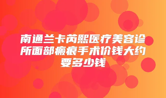 南通兰卡芮熙医疗美容诊所面部瘢痕手术价钱大约要多少钱