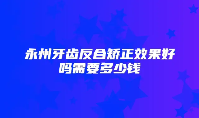 永州牙齿反合矫正效果好吗需要多少钱
