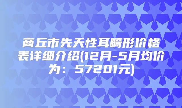 商丘市先天性耳畸形价格表详细介绍(12月-5月均价为：57201元)