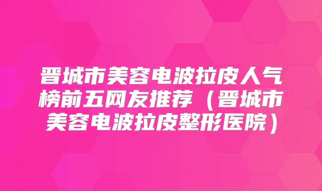 晋城市美容电波拉皮人气榜前五网友推荐（晋城市美容电波拉皮整形医院）