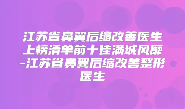 江苏省鼻翼后缩医生上榜清单前十佳满城风靡-江苏省鼻翼后缩整形医生