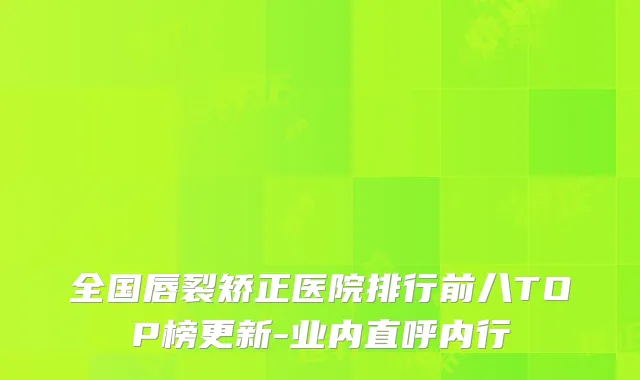 全国唇裂矫正医院排行前八TOP榜更新-业内直呼内行