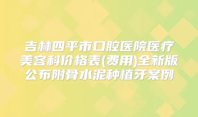 吉林四平市口腔医院医疗美容科价格表(费用)全新版公布附骨水泥种植牙案例