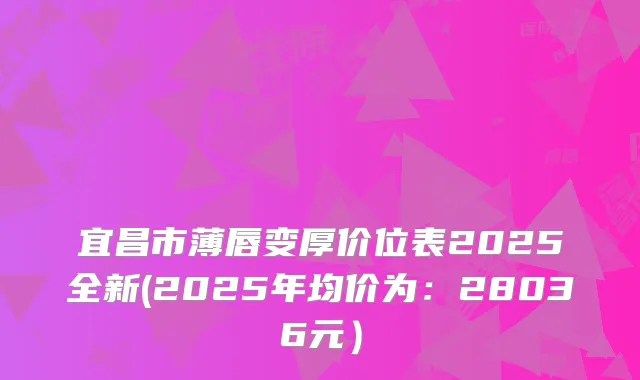 宜昌市薄唇变厚价位表2025全新(2025年均价为：28036元）