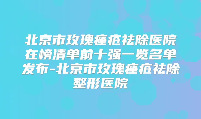 北京市玫瑰痤疮祛除医院在榜清单前十强一览名单发布-北京市玫瑰痤疮祛除整形医院