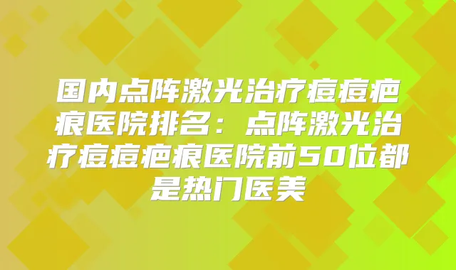 国内点阵激光痘痘疤痕医院排名：点阵激光痘痘疤痕医院前50位都是热门医美