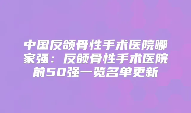 中国反颌骨性手术医院哪家强:反颌骨性手术医院前50强一览名单更新